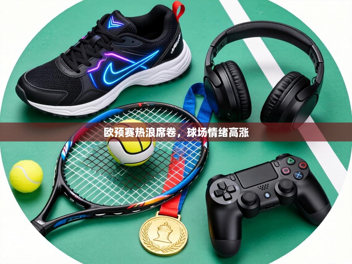 欧预赛热浪席卷，球场情绪高涨  第1张